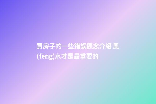買房子的一些錯誤觀念介紹 風(fēng)水才是最重要的